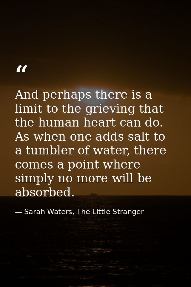 And perhaps there is a limit to the grieving that the human heart can do. As when one adds salt to a tumbler of water, t — Sarah Waters, The Little Stranger