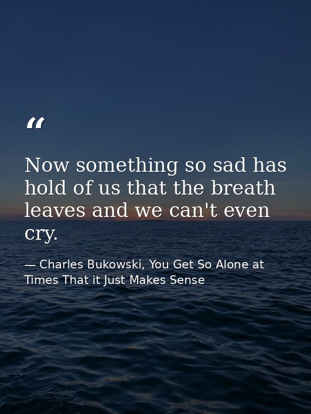 Now something so sad has hold of us that the breath leaves and we can't even cry. — Charles Bukowski, You Get So Alone at Times That it Just Makes Sense
