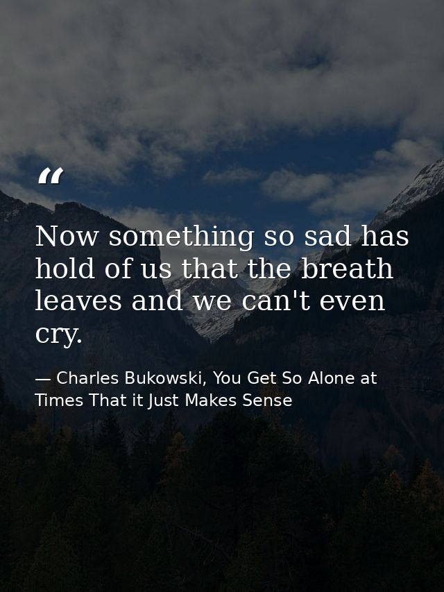 Now something so sad has hold of us that the breath leaves and we can't even cry. — Charles Bukowski, You Get So Alone at Times That it Just Makes Sense