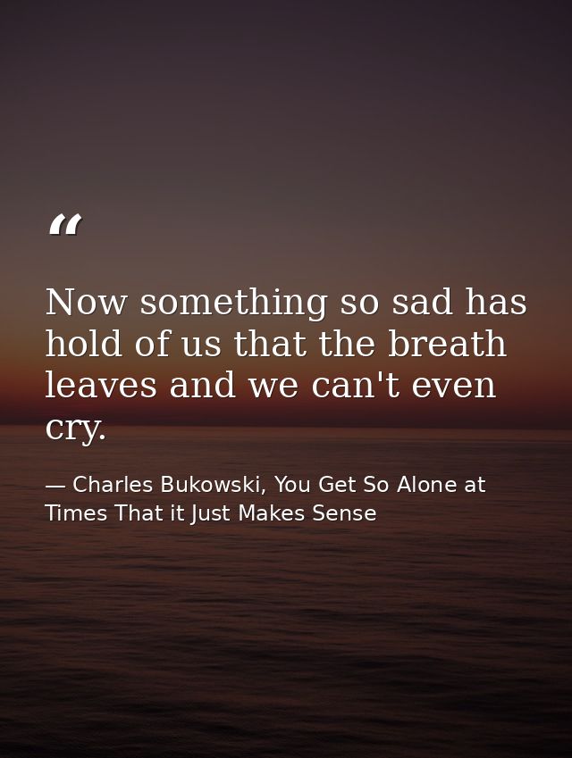 Now something so sad has hold of us that the breath leaves and we can't even cry. — Charles Bukowski, You Get So Alone at Times That it Just Makes Sense
