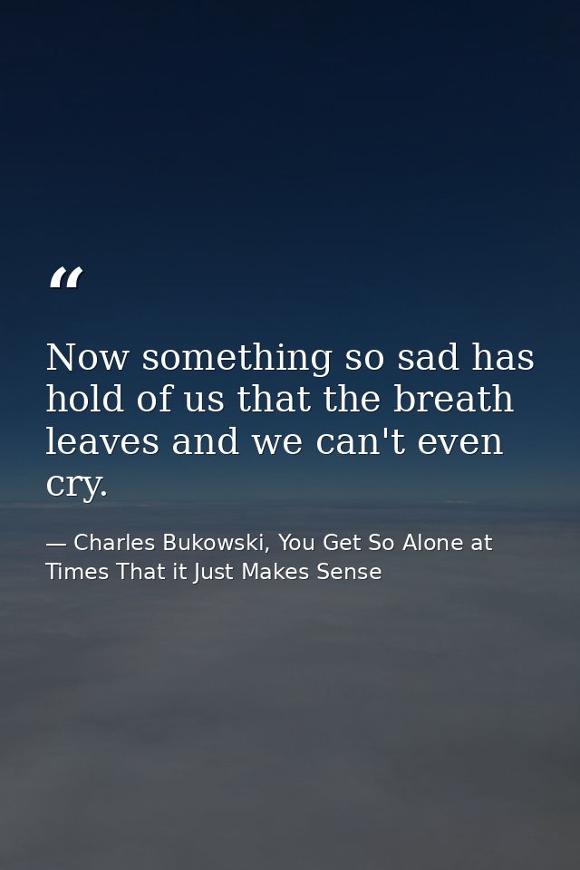 Now something so sad has hold of us that the breath leaves and we can't even cry. — Charles Bukowski, You Get So Alone at Times That it Just Makes Sense