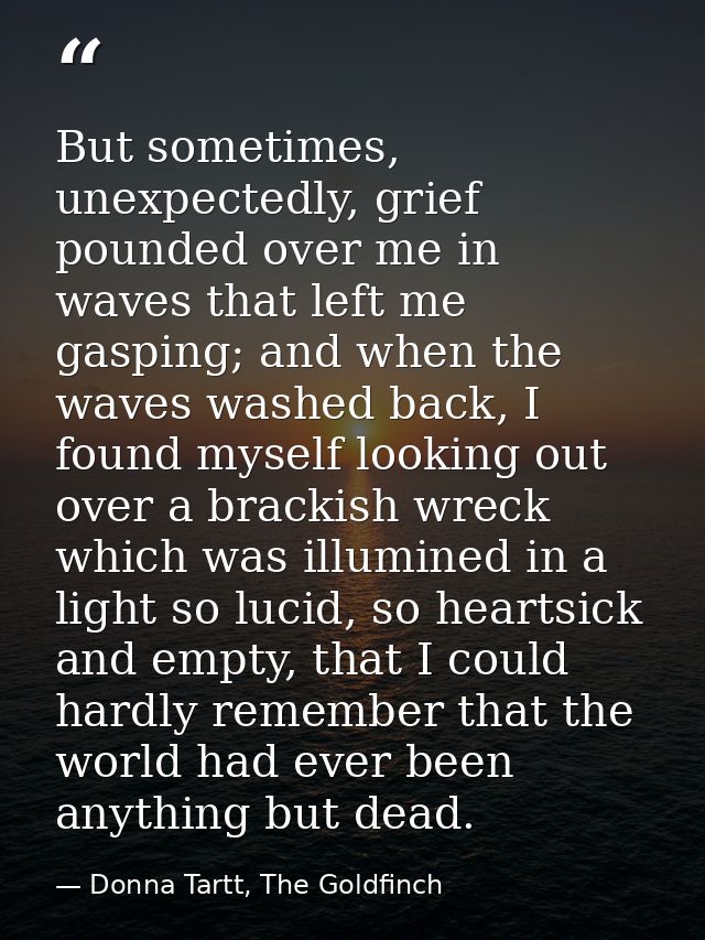 But sometimes, unexpectedly, grief pounded over me in waves that left me gasping; and when the waves washed back, I foun — Donna Tartt, The Goldfinch