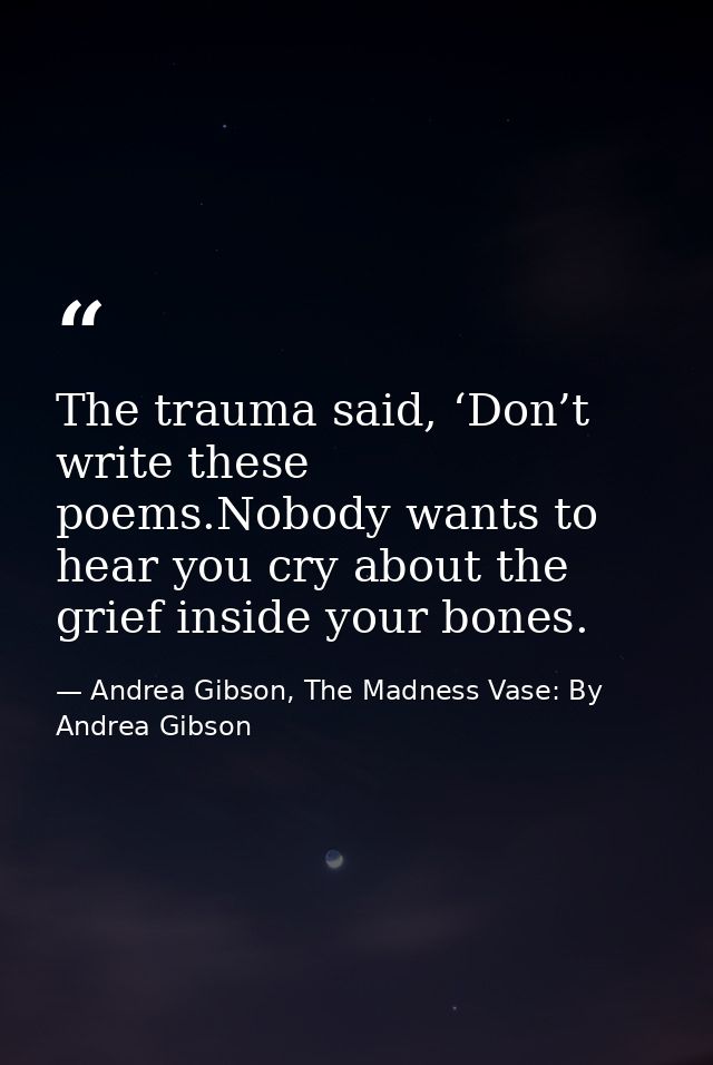 The trauma said, ‘Don’t write these poems.Nobody wants to hear you cry about the grief inside your bones. — Andrea Gibson, The Madness Vase: By Andrea Gibson