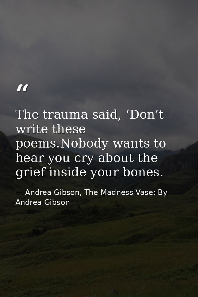 The trauma said, ‘Don’t write these poems.Nobody wants to hear you cry about the grief inside your bones. — Andrea Gibson, The Madness Vase: By Andrea Gibson