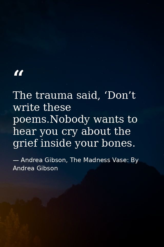 The trauma said, ‘Don’t write these poems.Nobody wants to hear you cry about the grief inside your bones. — Andrea Gibson, The Madness Vase: By Andrea Gibson