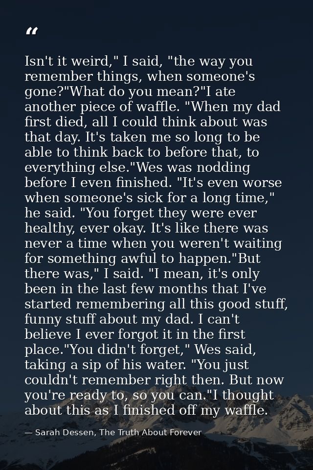 Isn't it weird," I said, "the way you remember things, when someone's gone?"What do you mean?"I ate another piece of waf — Sarah Dessen, The Truth About Forever