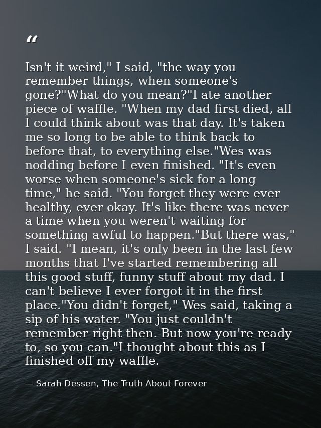 Isn't it weird," I said, "the way you remember things, when someone's gone?"What do you mean?"I ate another piece of waf — Sarah Dessen, The Truth About Forever