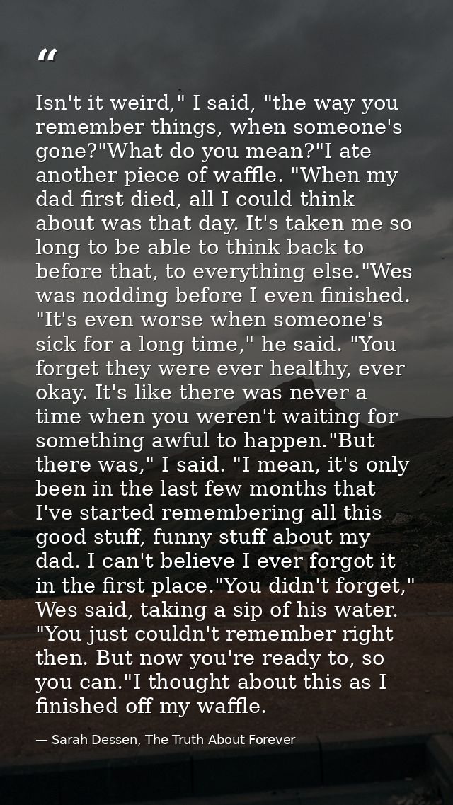Isn't it weird," I said, "the way you remember things, when someone's gone?"What do you mean?"I ate another piece of waf — Sarah Dessen, The Truth About Forever