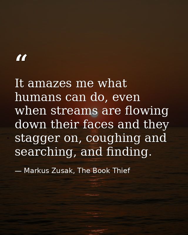 It amazes me what humans can do, even when streams are flowing down their faces and they stagger on, coughing and search — Markus Zusak, The Book Thief