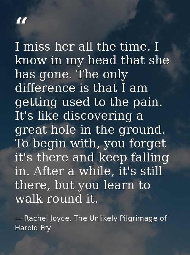 I miss her all the time. I know in my head that she has gone. The only difference is that I am getting used to the pain. — Rachel Joyce, The Unlikely Pilgrimage of Harold Fry