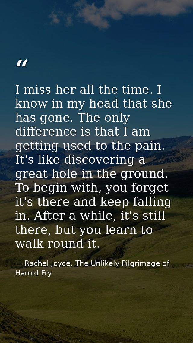 I miss her all the time. I know in my head that she has gone. The only difference is that I am getting used to the pain. — Rachel Joyce, The Unlikely Pilgrimage of Harold Fry