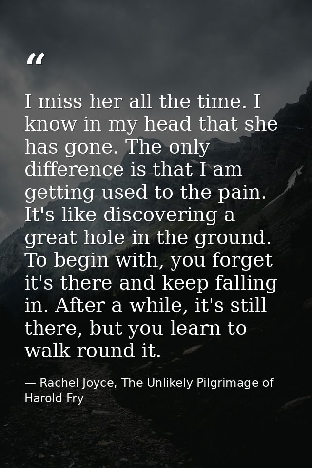 I miss her all the time. I know in my head that she has gone. The only difference is that I am getting used to the pain. — Rachel Joyce, The Unlikely Pilgrimage of Harold Fry