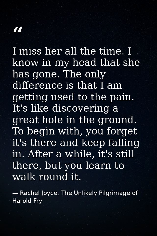 I miss her all the time. I know in my head that she has gone. The only difference is that I am getting used to the pain. — Rachel Joyce, The Unlikely Pilgrimage of Harold Fry