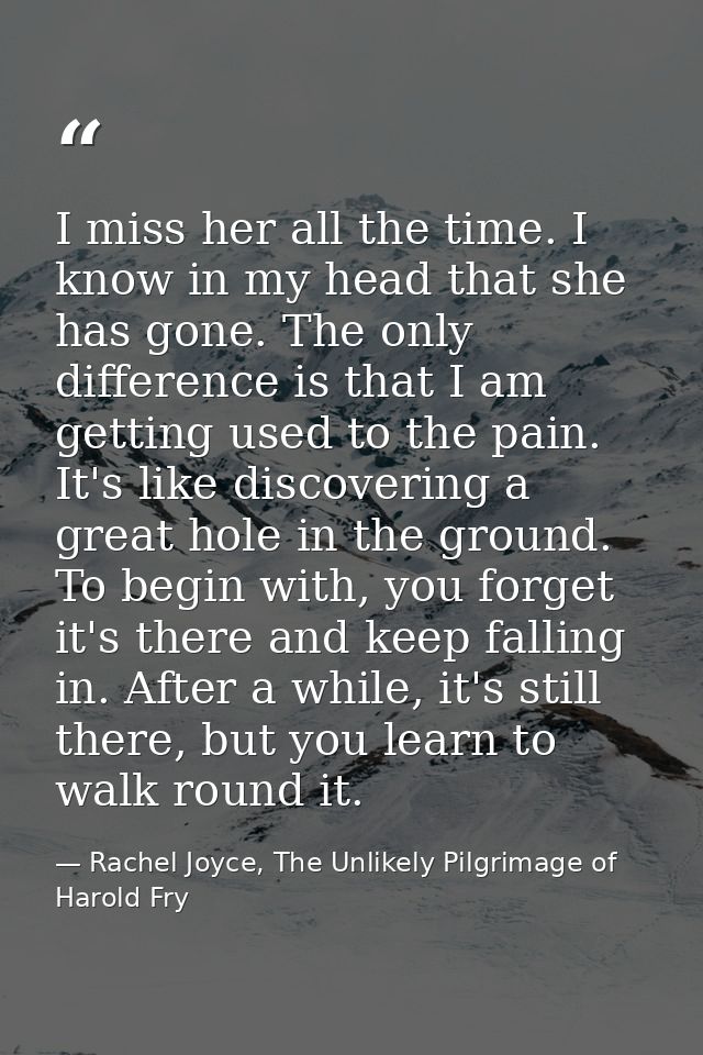 I miss her all the time. I know in my head that she has gone. The only difference is that I am getting used to the pain. — Rachel Joyce, The Unlikely Pilgrimage of Harold Fry