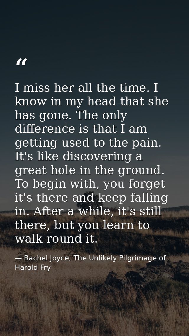 I miss her all the time. I know in my head that she has gone. The only difference is that I am getting used to the pain. — Rachel Joyce, The Unlikely Pilgrimage of Harold Fry
