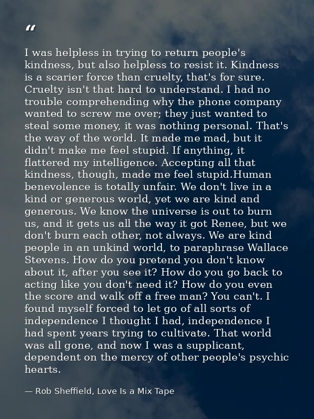 I was helpless in trying to return people's kindness, but also helpless to resist it. Kindness is a scarier force than c — Rob Sheffield, Love Is a Mix Tape