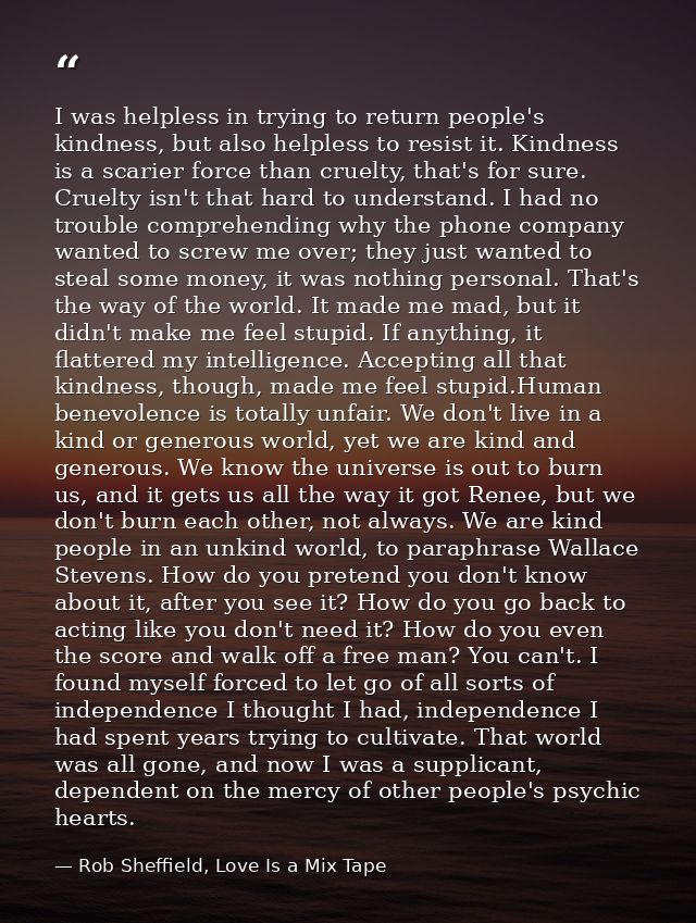 I was helpless in trying to return people's kindness, but also helpless to resist it. Kindness is a scarier force than c — Rob Sheffield, Love Is a Mix Tape