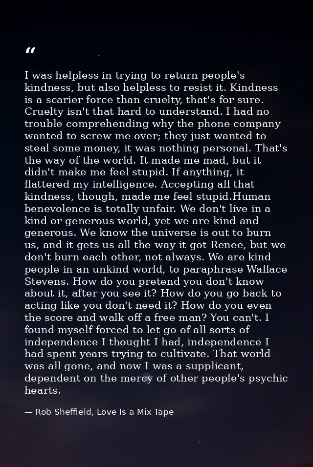 I was helpless in trying to return people's kindness, but also helpless to resist it. Kindness is a scarier force than c — Rob Sheffield, Love Is a Mix Tape