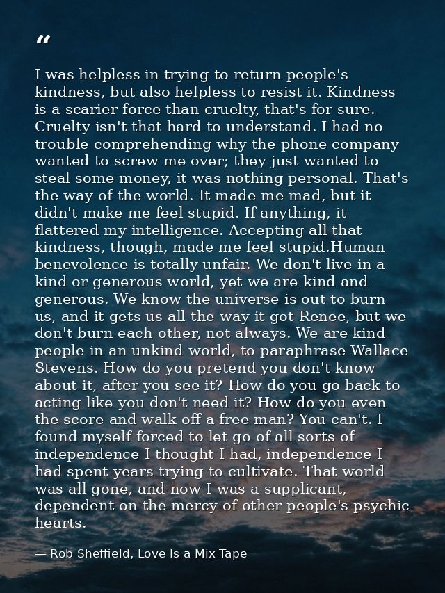 I was helpless in trying to return people's kindness, but also helpless to resist it. Kindness is a scarier force than c — Rob Sheffield, Love Is a Mix Tape