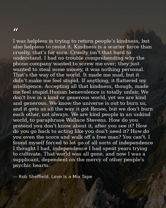I was helpless in trying to return people's kindness, but also helpless to resist it. Kindness is a scarier force than c — Rob Sheffield, Love Is a Mix Tape