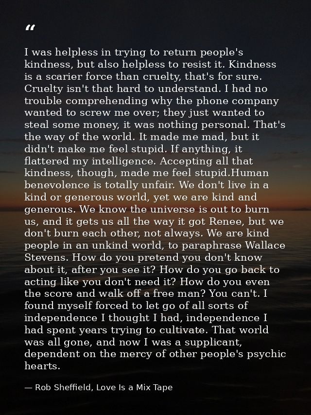 I was helpless in trying to return people's kindness, but also helpless to resist it. Kindness is a scarier force than c — Rob Sheffield, Love Is a Mix Tape