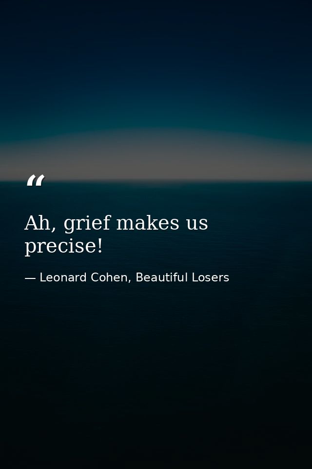 Ah, grief makes us precise! — Leonard Cohen, Beautiful Losers