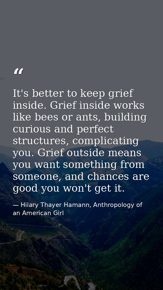 It's better to keep grief inside. Grief inside works like bees or ants, building curious and perfect structures, complic — Hilary Thayer Hamann, Anthropology of an American Girl