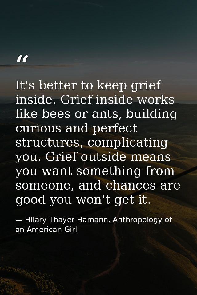 It's better to keep grief inside. Grief inside works like bees or ants, building curious and perfect structures, complic — Hilary Thayer Hamann, Anthropology of an American Girl