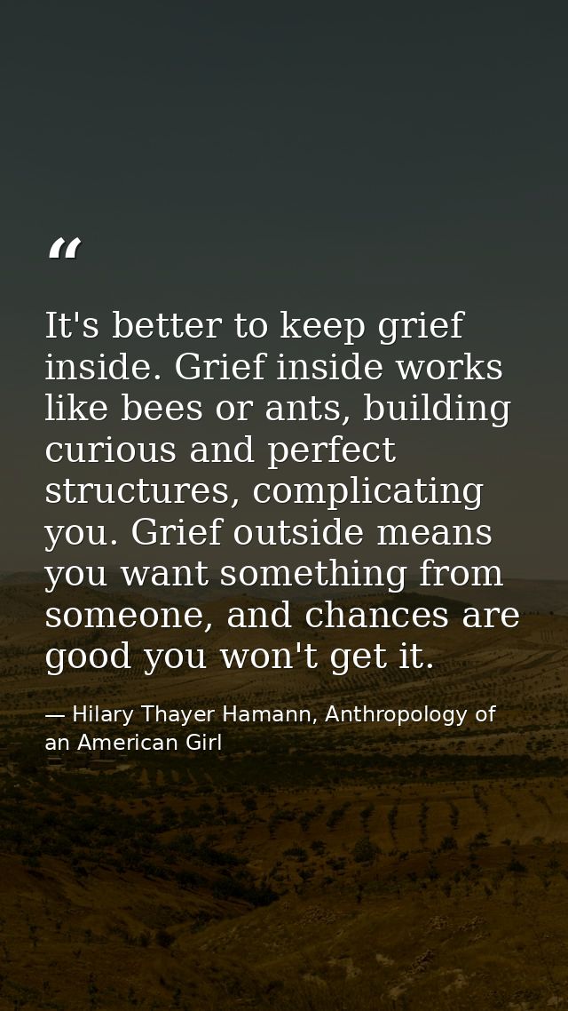 It's better to keep grief inside. Grief inside works like bees or ants, building curious and perfect structures, complic — Hilary Thayer Hamann, Anthropology of an American Girl