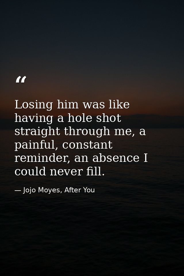 Losing him was like having a hole shot straight through me, a painful, constant reminder, an absence I could never fill. — Jojo Moyes, After You