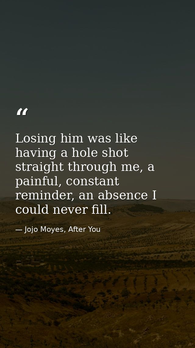 Losing him was like having a hole shot straight through me, a painful, constant reminder, an absence I could never fill. — Jojo Moyes, After You