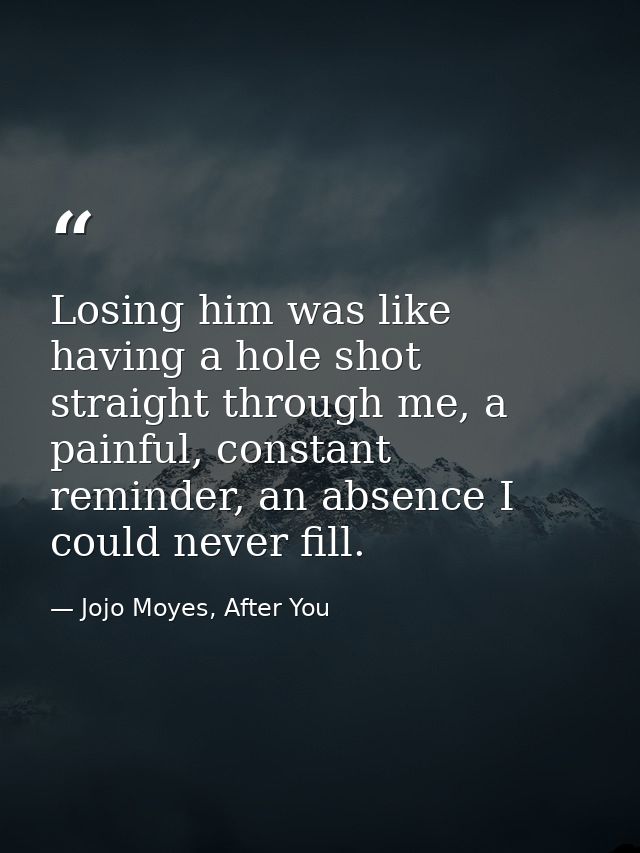 Losing him was like having a hole shot straight through me, a painful, constant reminder, an absence I could never fill. — Jojo Moyes, After You