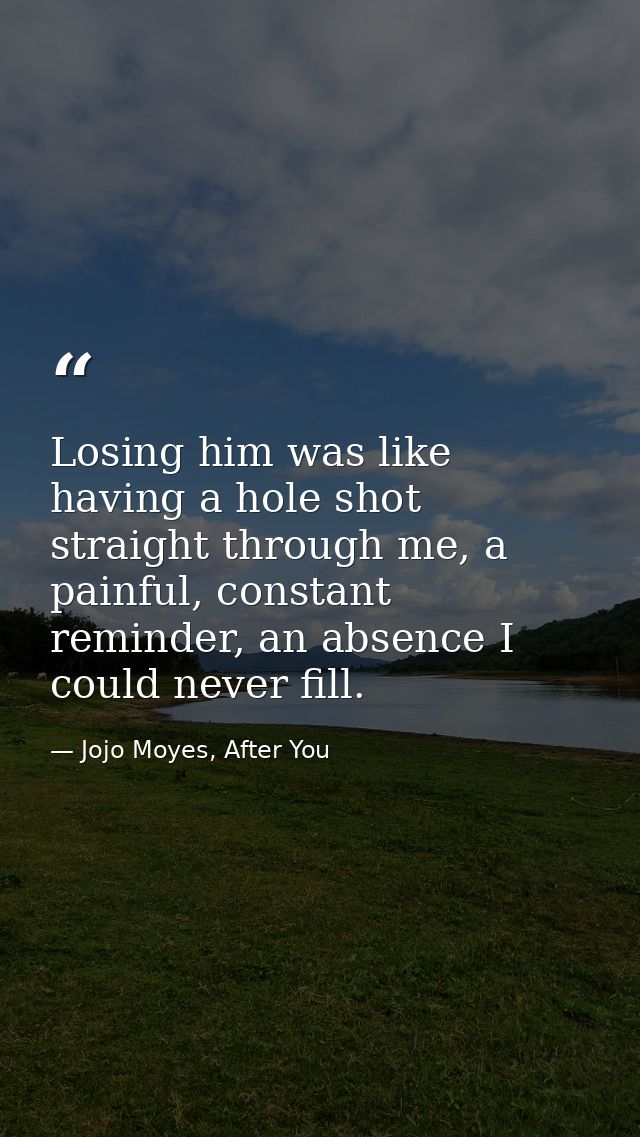 Losing him was like having a hole shot straight through me, a painful, constant reminder, an absence I could never fill. — Jojo Moyes, After You