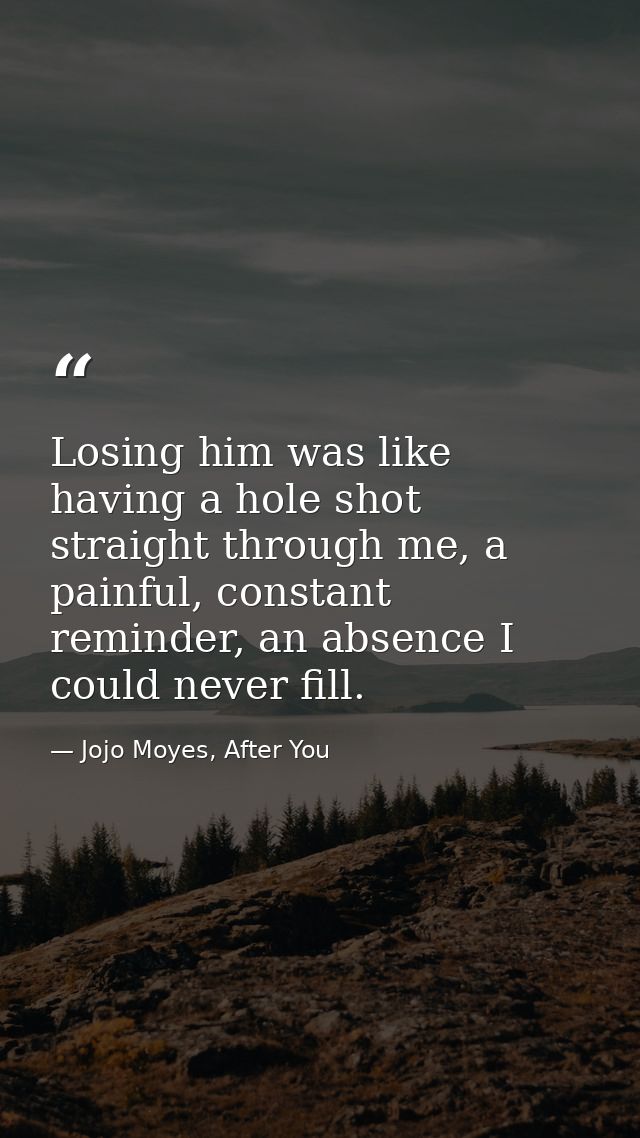 Losing him was like having a hole shot straight through me, a painful, constant reminder, an absence I could never fill. — Jojo Moyes, After You