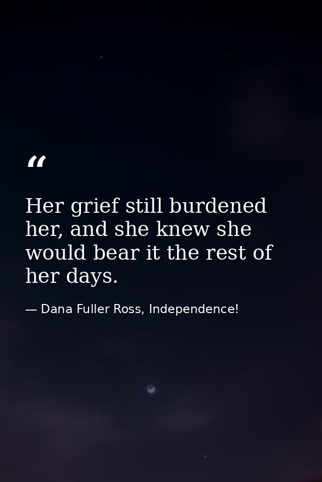Her grief still burdened her, and she knew she would bear it the rest of her days. — Dana Fuller Ross, Independence!