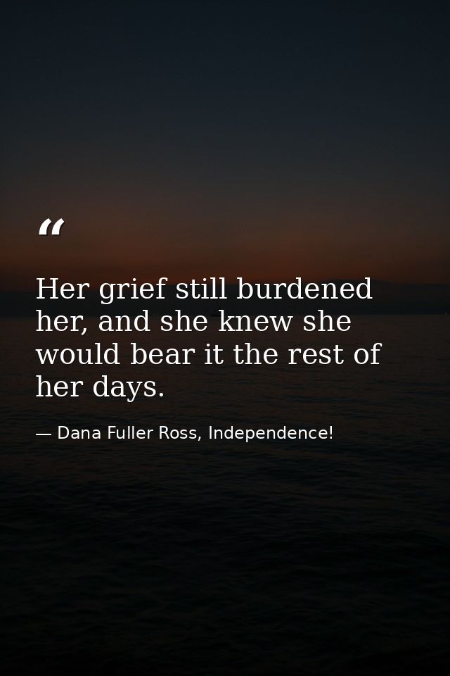 Her grief still burdened her, and she knew she would bear it the rest of her days. — Dana Fuller Ross, Independence!