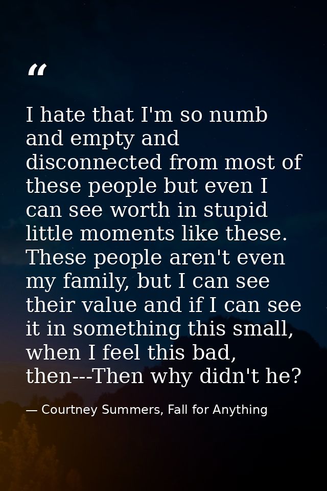 I hate that I'm so numb and empty and disconnected from most of these people but even I can see worth in stupid little m — Courtney Summers, Fall for Anything