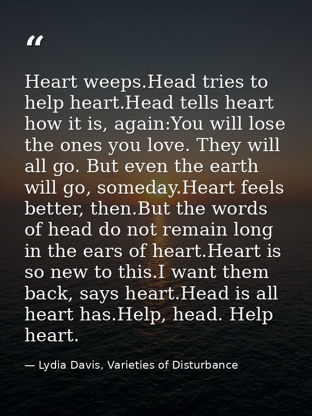 Heart weeps.Head tries to help heart.Head tells heart how it is, again:You will lose the ones you love. They will all go — Lydia Davis, Varieties of Disturbance