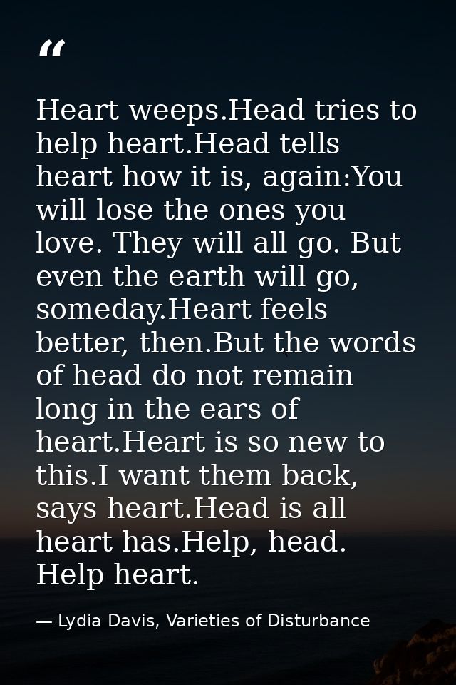 Heart weeps.Head tries to help heart.Head tells heart how it is, again:You will lose the ones you love. They will all go — Lydia Davis, Varieties of Disturbance