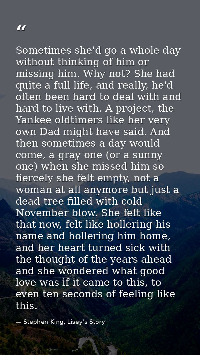 Sometimes she'd go a whole day without thinking of him or missing him. Why not? She had quite a full life, and really, h — Stephen King, Lisey's Story