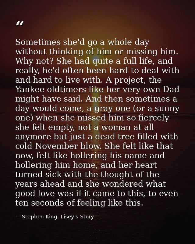 Sometimes she'd go a whole day without thinking of him or missing him. Why not? She had quite a full life, and really, h — Stephen King, Lisey's Story