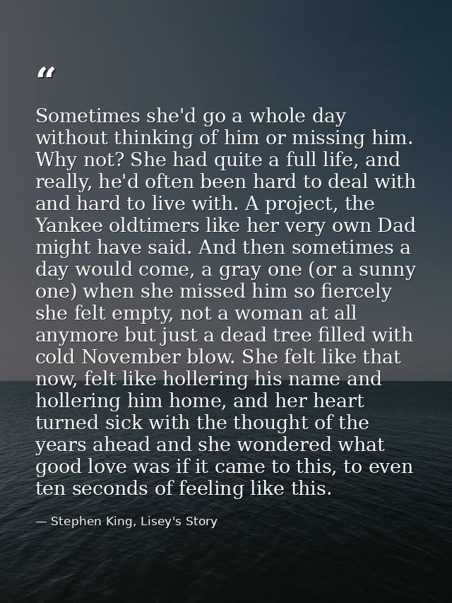 Sometimes she'd go a whole day without thinking of him or missing him. Why not? She had quite a full life, and really, h — Stephen King, Lisey's Story