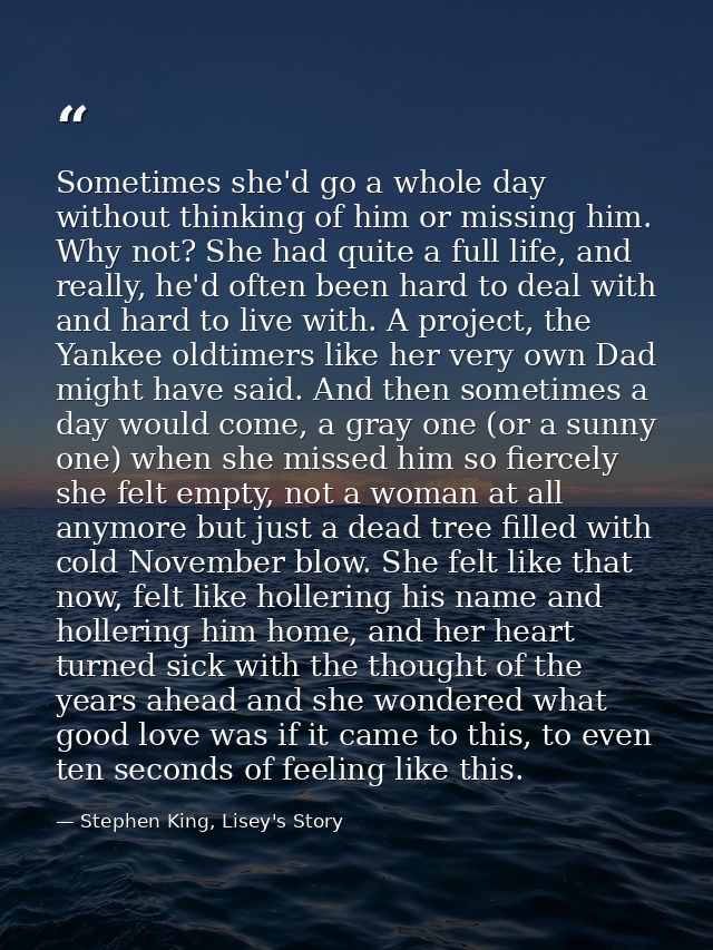 Sometimes she'd go a whole day without thinking of him or missing him. Why not? She had quite a full life, and really, h — Stephen King, Lisey's Story