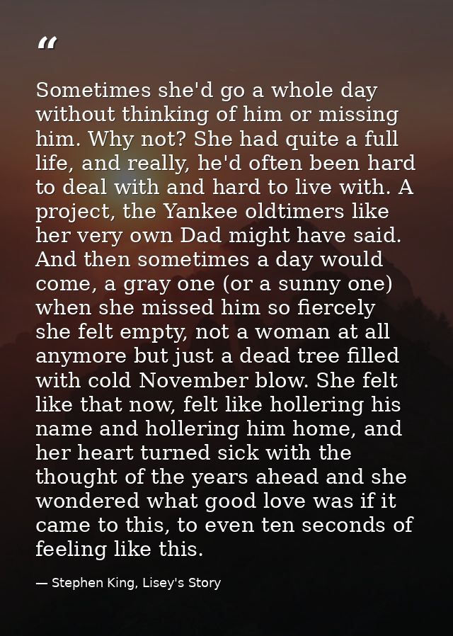 Sometimes she'd go a whole day without thinking of him or missing him. Why not? She had quite a full life, and really, h — Stephen King, Lisey's Story