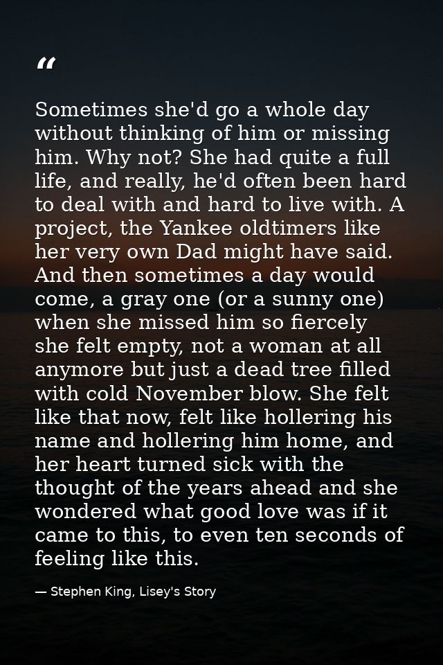 Sometimes she'd go a whole day without thinking of him or missing him. Why not? She had quite a full life, and really, h — Stephen King, Lisey's Story