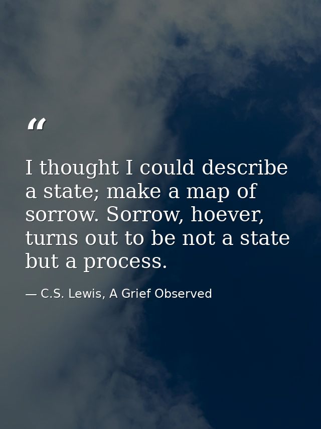 I thought I could describe a state; make a map of sorrow. Sorrow, hoever, turns out to be not a state but a process. — C.S. Lewis, A Grief Observed