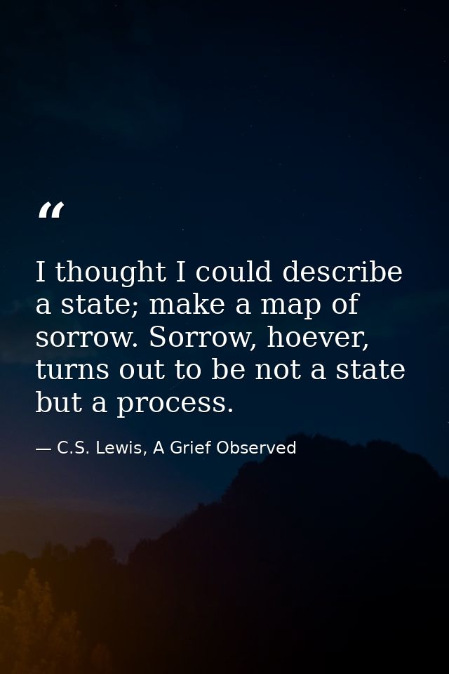 I thought I could describe a state; make a map of sorrow. Sorrow, hoever, turns out to be not a state but a process. — C.S. Lewis, A Grief Observed