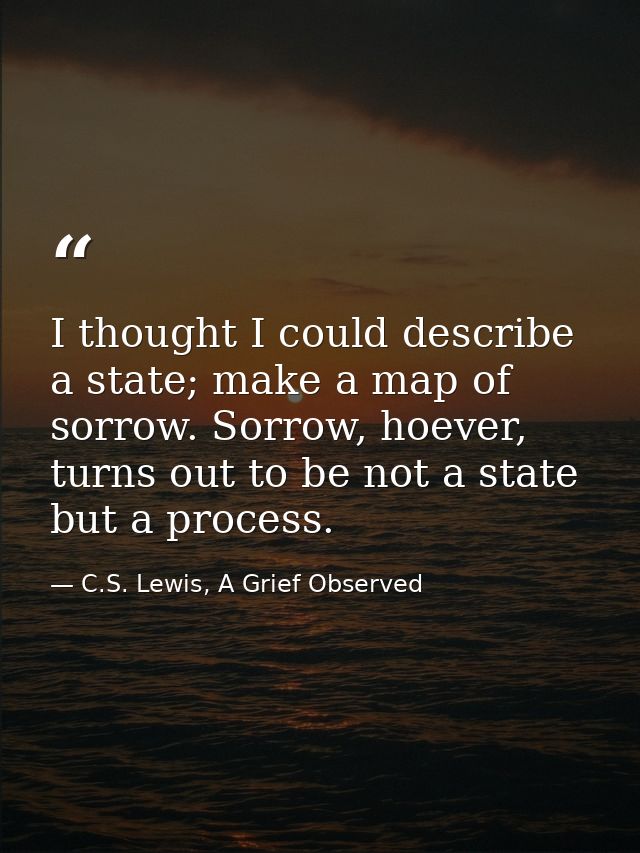 I thought I could describe a state; make a map of sorrow. Sorrow, hoever, turns out to be not a state but a process. — C.S. Lewis, A Grief Observed