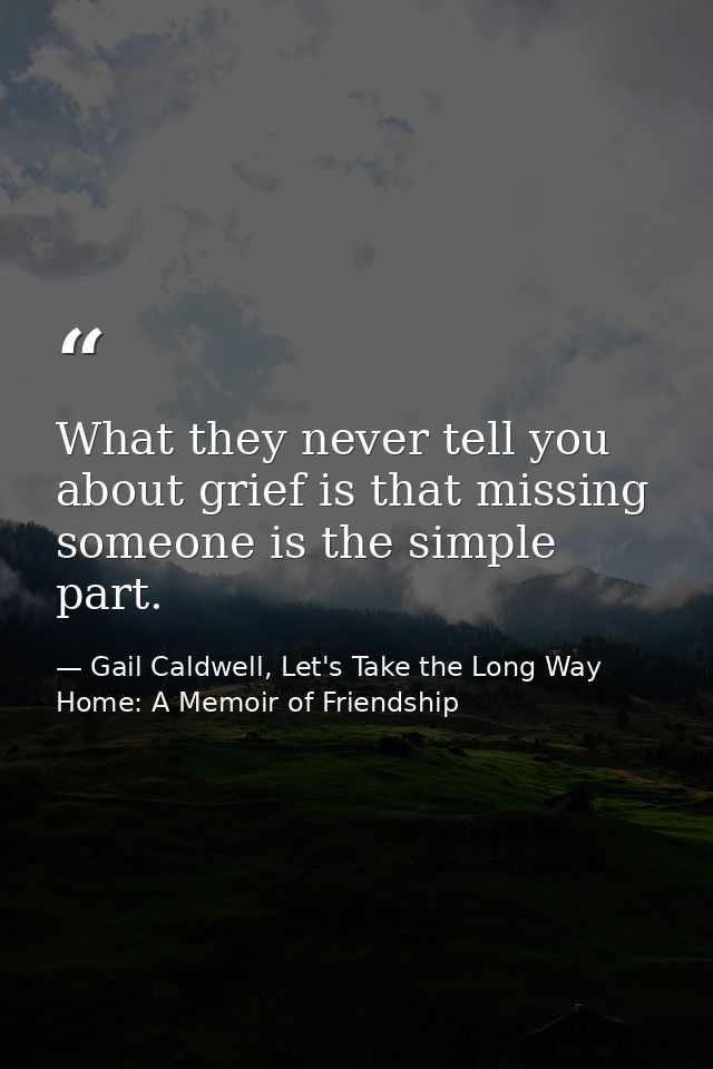 What they never tell you about grief is that missing someone is the simple part. — Gail Caldwell, Let's Take the Long Way Home: A Memoir of Friendship
