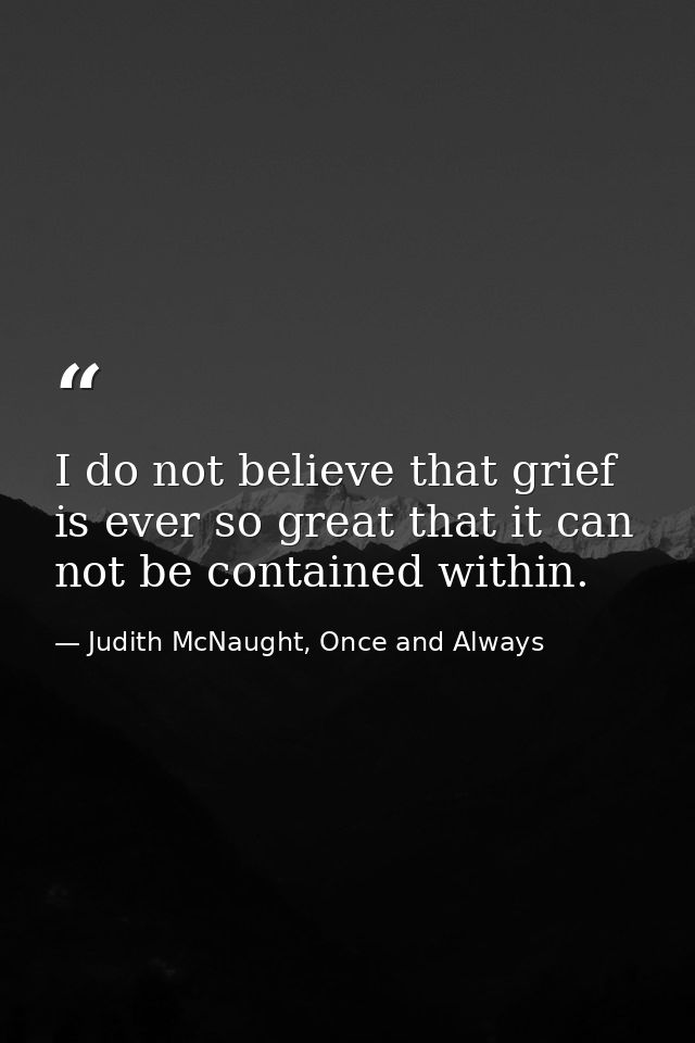 I do not believe that grief is ever so great that it can not be contained within. — Judith McNaught, Once and Always